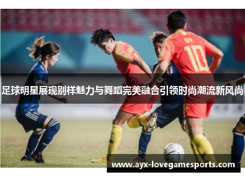 足球明星展现别样魅力与舞蹈完美融合引领时尚潮流新风尚 足球明星展现别样魅力与舞蹈完美融合引领时尚潮流新风尚