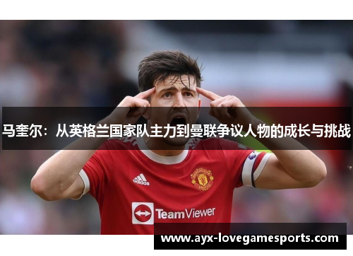 马奎尔:从英格兰国家队主力到曼联争议人物的成长与挑战 马奎尔:从英格兰国家队主力到曼联争议人物的成长与挑战