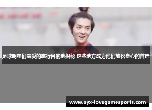 足球明星们最爱的旅行目的地揭秘 这些地方成为他们放松身心的首选 足球明星们最爱的旅行目的地揭秘 这些地方成为他们放松身心的首选