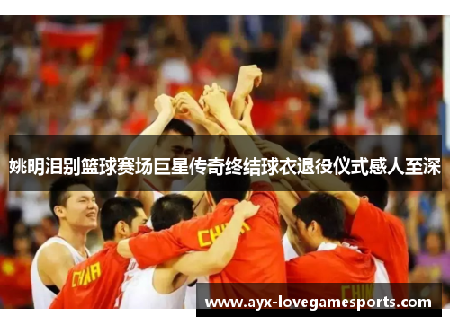 姚明泪别篮球赛场巨星传奇终结球衣退役仪式感人至深