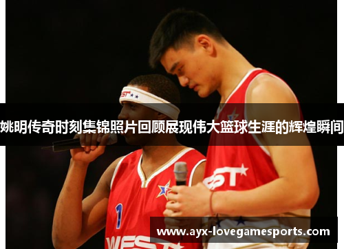 姚明传奇时刻集锦照片回顾展现伟大篮球生涯的辉煌瞬间