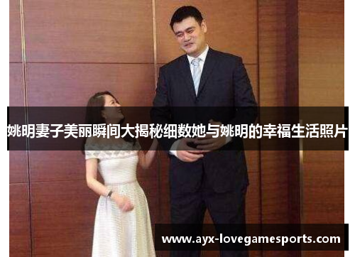 姚明妻子美丽瞬间大揭秘细数她与姚明的幸福生活照片
