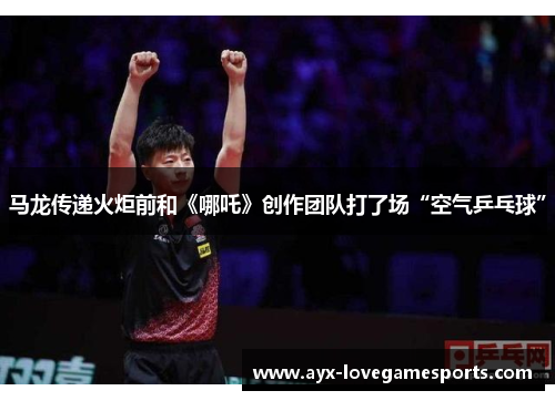 马龙传递火炬前和《哪吒》创作团队打了场“空气乒乓球”